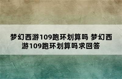 梦幻西游109跑环划算吗 梦幻西游109跑环划算吗求回答